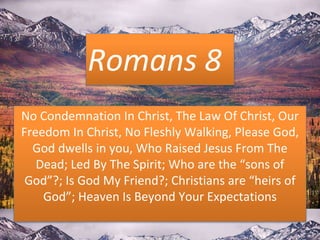Romans 8
No Condemnation In Christ, The Law Of Christ, Our
Freedom In Christ, No Fleshly Walking, Please God,
God dwells in you, Who Raised Jesus From The
Dead; Led By The Spirit; Who are the “sons of
God”?; Is God My Friend?; Christians are “heirs of
God”; Heaven Is Beyond Your Expectations
 