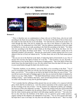 IN CHRIST WE ARE FOREVER SECURE WITH CHRIST

                                             Romans 8:1

                           Charles e Whisnant, November 06 2011




Romans 8
     1
       There is therefore now no condemnation to those who are in Christ Jesus, who do not walk
     according to the flesh, but according to the Spirit. 2 For the law of the Spirit of life in Christ Jesus
     has made me free from the law of sin and death. 3 For what the law could not do in that it was
     weak through the flesh, God did by sending His own Son in the likeness of sinful flesh, on
     account of sin: He condemned sin in the flesh, 4 that the righteous requirement of the law might
     be fulfilled in us who do not walk according to the flesh but according to the Spirit. 5 For those
     who live according to the flesh set their minds on the things of the flesh, but those who live
     according to the Spirit, the things of the Spirit. 6 For to be carnally minded is death, but to be
     spiritually minded is life and peace. 7 Because the carnal mind is enmity against God; for it is not
     subject to the law of God, nor indeed can be. 8 So then, those who are in the flesh cannot please
     God.
     9
       But you are not in the flesh but in the Spirit, if indeed the Spirit of God dwells in you. Now if
     anyone does not have the Spirit of Christ, he is not His. 10 And if Christ is in you, the body is
     dead because of sin, but the Spirit is life because of righteousness. 11But if the Spirit of Him who
     raised Jesus from the dead dwells in you, He who raised Christ from the dead will also give life
     to your mortal bodies through His Spirit who dwells in you.
     12
       Therefore, brethren, we are debtors—not to the flesh, to live according to the flesh. 13 For if
     you live according to the flesh you will die; but if by the Spirit you put to death the deeds of the
     body, you will live. 14 For as many as are led by the Spirit of God, these are sons of God. 15 For
     you did not receive the spirit of bondage again to fear, but you received the Spirit of adoption by
     whom we cry out, “Abba, Father.” 16 The Spirit Himself bears witness with our spirit that we are
     children of God, 17 and if children, then heirs—heirs of God and joint heirs with Christ, if indeed
     we suffer with Him,that we may also be glorified together.
     18
        For I consider that the sufferings of this present time are not worthy to be compared with the
     glory which shall be revealed in us. 19 For the earnest expectation of the creation eagerly waits
     for the revealing of the sons of God. 20 For the creation was subjected to futility, not willingly,
     but because of Him who subjected it in hope; 21 because the creation itself also will be delivered
     from the bondage of corruption into the glorious liberty of the children of God. 22 For we know
     that the whole creation groans and labors with birth pangs together until now. 23 Not only that,
     but we also who have the firstfruits of the Spirit, even we ourselves groan within ourselves,
                                                                                                                1




     eagerly waiting for the adoption, the redemption of our body. 24 For we were saved in this hope,
                                                                                                                Page




     but hope that is seen is not hope; for why does one still hope for what he sees? 25 But if we hope
 