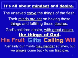 It's all about  mindset  and  desire . The unsaved  crave  the things of the flesh. Their  minds are set  on having those  things  and fulfilling those  desires . God's children desire,  with great desire ,  the things of God . Certainly our minds  may wander  at times, but we  always  come back to our  first love . 