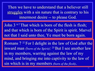 Then we have to understand that a believer still  struggles  with a sin nature that is contrary to his innermost desire -- to please God. John 3  6-7  That which is born of the flesh is flesh; and that which is born of the Spirit is spirit. Marvel not that I said unto thee, Ye must be born again. Romans 7  22  For I delight in the law of God after the inward man  ( born of the Spirit) :  23  But I see another law in my members, warring against the law of my mind, and bringing me into captivity to the law of sin which is in my members  (born of the flesh) . 