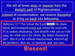 We will at times  stray  or  wander  from the  straight path  of Righteousness. Hebrews 12  6-8  For whom the Lord  loveth  He chast-eneth, and scourgeth  every son  whom He receiveth.  If ye endure chastening, God dealeth with you as with  sons ; for what son is he whom  the father chasteneth not?  But if ye be without chastisement, whereof  all  are partakers, then are  ye bastards, and  not sons. Instead  of condemnation, we receive  discipline  to bring us  back  into fellowship. 