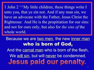 1 John 2  1-2  My little children, these things write I unto you, that ye sin not. And if any man sin, we have an advocate with the Father, Jesus Christ the Righteous:  And He is the propitiation for our sins: and not for ours only, but also for  the sins of  the whole world. Because we are  two men , the new  inner man   who is born of God, And the  carnal man  who is born of the flesh, We  will sin , but will  never  be condemned. 