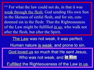 3-4  For what the law could not do, in that it was  weak through the flesh , God sending His own Son in the likeness of sinful flesh, and for sin, con-demned sin in the flesh:  That the Righteousness  of the Law might be fulfilled  in us , who walk not after the flesh, but after the Spirit.  The Law  was not weak, it was perfect. Human nature  is weak , and prone to sin. God loved us  so much that He sent Jesus, Who was not weak, and  in Him Fulfilled  the Righteousness of the Law  in us . 