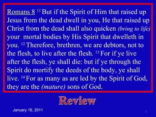 Romans 8   11  But if the Spirit of Him that raised up Jesus from the dead dwell in you, He that raised up Christ from the dead shall also quicken  (bring to life)  your  mortal bodies by His Spirit that dwelleth in you.  12  Therefore, brethren, we are debtors, not to the flesh, to live after the flesh.  13  For if ye live after the flesh, ye shall die: but if ye through the Spirit do mortify the deeds of the body, ye shall live.  14  For as many as are led by the Spirit of God, they are the  (mature)  sons of God. January 16, 2011 