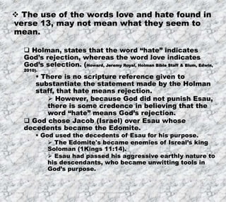8/17/2019 Produced by Bill Fritz for Adult Sunday School 10
 The use of the words love and hate found in
verse 13, may not mean what they seem to
mean.
 Holman, states that the word “hate” indicates
God’s rejection, whereas the word love indicates
God’s selection. (Howard, Jeremy Royal, Holman Bible Staff & Blum, Edwin,
2010).
 There is no scripture reference given to
substantiate the statement made by the Holman
staff, that hate means rejection.
 However, because God did not punish Esau,
there is some credence in believing that the
word “hate” means God’s rejection.
 God chose Jacob (Israel) over Esau whose
decedents became the Edomite.
 God used the decedents of Esau for his purpose.
 The Edomite's became enemies of Isreal’s king
Soloman (1Kings 11:14).
 Esau had passed his aggressive earthly nature to
his descendants, who became unwitting tools in
God’s purpose.
 