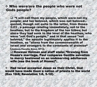 8/17/2019 Produced by Bill Fritz for Adult Sunday School 20
 Who were/are the people who were not
Gods people?
 “I will call them my people, which were not my
people; and her beloved, which was not beloved--
quoted, though not quite to the letter, from Hosea
2:23 , a passage relating immediately, not to the
heathen, but to the kingdom of the ten tribes; but
since they had sunk to the level of the heathen, who
were "not God's people," and in that sense "not
beloved," the apostle legitimately applies it to the
heathen, as "aliens from the commonwealth of
Israel and strangers to the covenants of promise“
(Jamieson, Faucette, Brown, 1871).
 However Holman and staff state: “Drawing from
Hosea's marriage, Paul compares Gentile salvation
to mercy bestowed on an undeserving adulterous
wife (see the book of Hosea)”.
 Had Israel accepted Jesus as their Christ, God
would have made them a nation of priests to the world
(Exo 19:6; Revelation 1:6, 5-10).
 