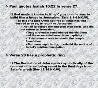 8/17/2019 Produced by Bill Fritz for Adult Sunday School 22
 Paul quotes Isaiah 10:22 in verse 27.
 God made it known to King Cyrus that he was to
build Him a house in Jerusalem (Ezra 1:1-4 NKJV).
 To this end King Cyrus set free all Israelites who
desired to do so, to return to Jerusalem.
 Not all Israelites remembered their roots, and did
not return to Jerusalem.
Only a remnant remembered the old times,
and these were delivered from captivity.
 This remnant was to rebuild the temple
foundation.
But more importantly, to rebuild the nation of
Israel’s spiritual foundation.
 Verse 28 has a prophetic ring.
 The Revelation of John speaks symbolically of the
remnant of Israel being saved in the final days from
Satan’s wrath (Rev 12:14 NKJV).
 