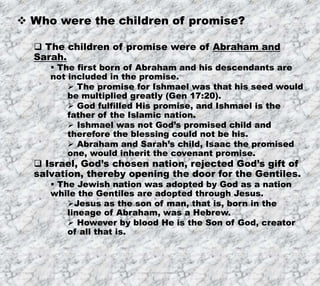 8/17/2019 Produced by Bill Fritz for Adult Sunday School 5
 Who were the children of promise?
 The children of promise were of Abraham and
Sarah.
 The first born of Abraham and his descendants are
not included in the promise.
 The promise for Ishmael was that his seed would
be multiplied greatly (Gen 17:20).
 God fulfilled His promise, and Ishmael is the
father of the Islamic nation.
 Ishmael was not God’s promised child and
therefore the blessing could not be his.
 Abraham and Sarah’s child, Isaac the promised
one, would inherit the covenant promise.
 Israel, God’s chosen nation, rejected God’s gift of
salvation, thereby opening the door for the Gentiles.
 The Jewish nation was adopted by God as a nation
while the Gentiles are adopted through Jesus.
Jesus as the son of man, that is, born in the
lineage of Abraham, was a Hebrew.
 However by blood He is the Son of God, creator
of all that is.
 