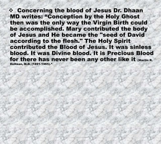 8/17/2019 Produced by Bill Fritz for Adult Sunday School 6
 Concerning the blood of Jesus Dr. Dhaan
MD writes: “Conception by the Holy Ghost
then was the only way the Virgin Birth could
be accomplished. Mary contributed the body
of Jesus and He became the "seed of David
according to the flesh." The Holy Spirit
contributed the Blood of Jesus. It was sinless
blood. It was Divine blood. It is Precious Blood
for there has never been any other like it (Martin R.
DeHaan, M.D. (1891-1965).”
 