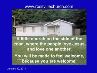 www.rossvillechurch.com January 30, 2011 A little church on the side of the road, where the people love Jesus and love one another. You will be made to feel welcome, because you are welcome! 