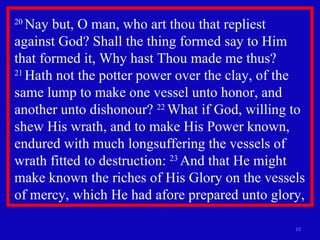 20  Nay but, O man, who art thou that repliest against God? Shall the thing formed say to Him that formed it, Why hast Thou made me thus?  21  Hath not the potter power over the clay, of the same lump to make one vessel unto honor, and another unto dishonour?  22  What if God, willing to shew His wrath, and to make His Power known, endured with much longsuffering the vessels of wrath fitted to destruction:  23  And that He might make known the riches of His Glory on the vessels of mercy, which He had afore prepared unto glory,  