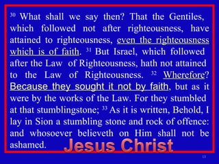 30  What shall we say then? That the Gentiles,  which followed not after righteousness, have attained to righteousness,  even the righteousness which is of faith .  31  But Israel, which followed  after the Law  of Righteousness, hath not attained  to the Law of Righteousness.  32  Wherefore ?  Because they sought it not by faith , but as it were by the works of the Law. For they stumbled  at that stumblingstone;  33  As it is written, Behold, I lay in Sion a stumbling stone and rock of offence: and whosoever believeth on Him shall not be ashamed. 