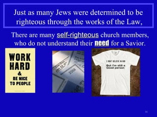 Just as many Jews were determined to be  righteous through the works of the Law, There are many  self-righteous  church members, who do not understand their  need  for a Savior. 