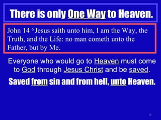 There is only  One Way  to Heaven. John 14  6  Jesus saith unto him, I am the Way, the Truth, and the Life: no man cometh unto the Father, but by Me. Everyone who would go to  Heaven  must come to  God  through  Jesus Christ  and be  saved . Saved  from  sin and from hell,  unto  Heaven. 