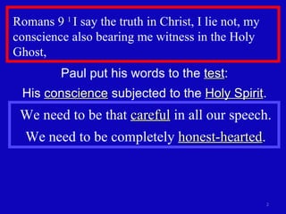 Romans 9  1  I say the truth in Christ, I lie not, my conscience also bearing me witness in the Holy Ghost,  Paul put his words to the  test : His  conscience  subjected to the  Holy Spirit . We need to be that  careful  in all our speech. We need to be completely  honest-hearted . 