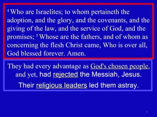 4  Who are Israelites; to whom pertaineth the adoption, and the glory, and the covenants, and the giving of the law, and the service of God, and the promises;  5  Whose are the fathers, and of whom as concerning the flesh Christ came, Who is over all, God blessed forever. Amen.  They had every advantage as  God's chosen people , and yet,  had  rejected  the Messiah, Jesus. Their  religious leaders  led them astray. 