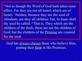 6  Not as though the Word of God hath taken none effect. For they are not all Israel, which are of Israel:  7  Neither, because they are the seed of Abraham, are they all children: but, In Isaac shall thy seed be called.  8  That is, They which are the children of the flesh, these are not the children of God: but the children of the  Promise  are counted for the seed.  God has  always chosen  those who believe Him, putting their  faith  in His Promises. 