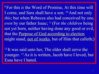 9  For this  is  the Word of Promise, At this time will I come, and Sara shall have a son.  10  And not only  this ; but when Rebecca also had conceived by one,  even  by our father Isaac;  11  (For  the children  being not yet born, neither having done any good or evil, that the  Purpose of God according to election  might stand,  not of works , but of Him that calleth;)  12  It was said unto her, The elder shall serve the younger.  13  As it is written, Jacob have I loved, but Esau have I hated.  