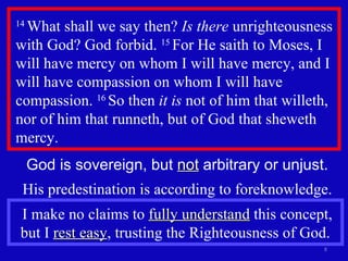 14  What shall we say then?  Is there  unrighteousness with God? God forbid.  15  For He saith to Moses, I will have mercy on whom I will have mercy, and I will have compassion on whom I will have compassion.  16  So then  it is  not of him that willeth, nor of him that runneth, but of God that sheweth mercy.  God is sovereign, but  not  arbitrary or unjust. His predestination is according to foreknowledge. I make no claims to  fully understand  this concept, but I  rest easy , trusting the Righteousness of God.  