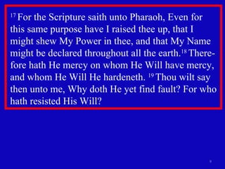 17  For the Scripture saith unto Pharaoh, Even for this same purpose have I raised thee up, that I  might shew My Power in thee, and that My Name might be declared throughout all the earth. 18  There-fore hath He mercy on whom He Will have mercy, and whom He Will He hardeneth.  19  Thou wilt say then unto me, Why doth He yet find fault? For who hath resisted His Will?  