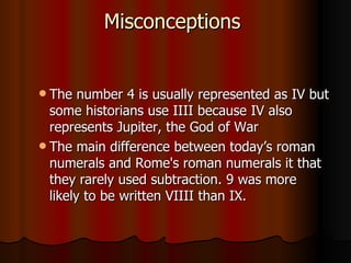Misconceptions  The number 4 is usually represented as IV but some historians use IIII because IV also represents Jupiter, the God of War  The main difference between today’s roman numerals and Rome's roman numerals it that they rarely used subtraction. 9 was more likely to be written VIIII than IX.  