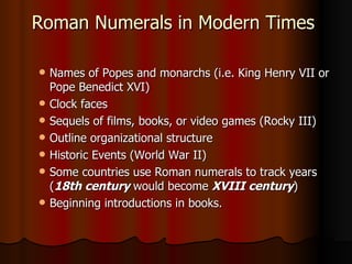 Roman Numerals in Modern Times  Names of Popes and monarchs (i.e. King Henry VII or Pope Benedict XVI)  Clock faces  Sequels of films, books, or video games (Rocky III)  Outline organizational structure  Historic Events (World War II)  Some countries use Roman numerals to track years ( 18th century  would become  XVIII century )  Beginning introductions in books.  