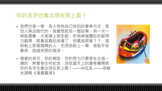 你的名字也會出現在那上面！
 我們也是一樣，各人有他自己特別的事奉方式，是
別人無法取代的。我還想起另一個故事：有一次一
條船遇難，大家換上救生艇，所有身強體壯的都用
力劃槳，眼看就靠近岸邊了，但還差那麼？？，這
時船上那個殘障的人，也用勁助上一臂，使船平安
靠岸，逃過兇惡的風浪。
 親愛的弟兄，你的幫助、你的努力只要是在主這一
邊的，將會為主所紀念，深信當天上的書卷攤開時，
你的名字也會出現在那上面！——H.G.B. ——梁敏
夫譯輯《清晨露滴》
 