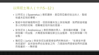 以拜尼土等人（十六5--12）
 以拜尼土（Epaenetus）意即讚美，是亞西亞最初信主的人，聖經
他處未記他的事略。
 聖經中有好幾個馬利亞，但因保羅未加上其他稱謂，我們對這相當
多人同用的名稱，很難確定他所指的是誰。
 安多尼古（Andronicus）意即得勝的男人，是保羅的親屬，又曾
與保羅一同坐監，大概是指保羅在腓立比坐監時，他也與保羅一同
坐監。
 猶尼亞（Junia）與安多尼古都是使徒們所熟知的。“在使徒中是
有名望的”並非說他們也在使徒之列，乃是說他們是使徒們所認識
而敬重的。--陳終道
 