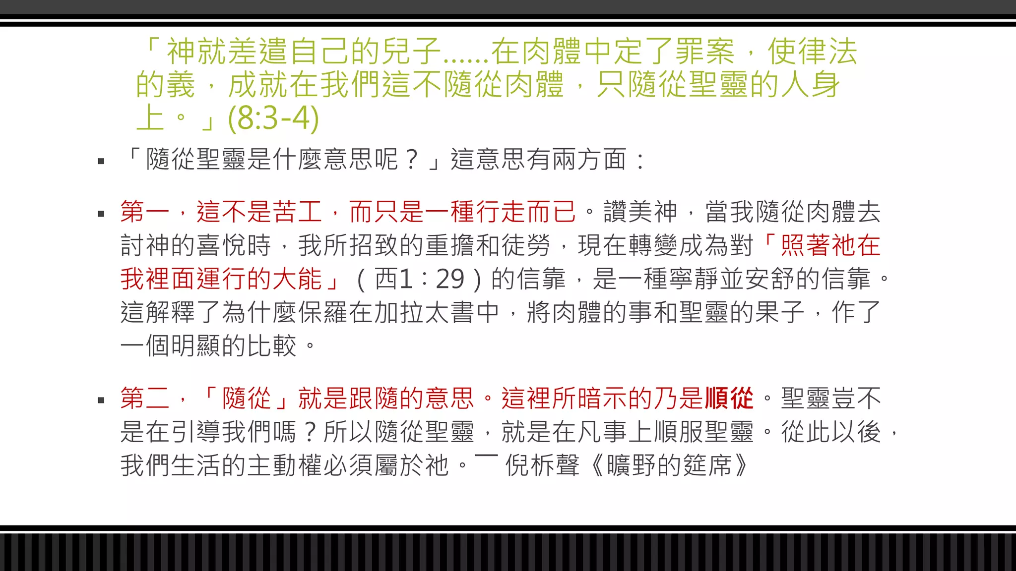 「神就差遣自己的兒子……在肉體中定了罪案，使律法
的義，成就在我們這不隨從肉體，只隨從聖靈的人身
上。」(8:3-4)
 「隨從聖靈是什麼意思呢？」這意思有兩方面：
 第一，這不是苦工，而只是一種行走而已。讚美神，當我隨從肉體去
討神的喜悅時，我所招致的重擔和徒勞，現在轉變成為對「照著祂在
我裡面運行的大能」（西1∶29）的信靠，是一種寧靜並安舒的信靠。
這解釋了為什麼保羅在加拉太書中，將肉體的事和聖靈的果子，作了
一個明顯的比較。
 第二，「隨從」就是跟隨的意思。這裡所暗示的乃是順從。聖靈豈不
是在引導我們嗎？所以隨從聖靈，就是在凡事上順服聖靈。從此以後，
我們生活的主動權必須屬於祂。―― 倪柝聲《曠野的筵席》
 