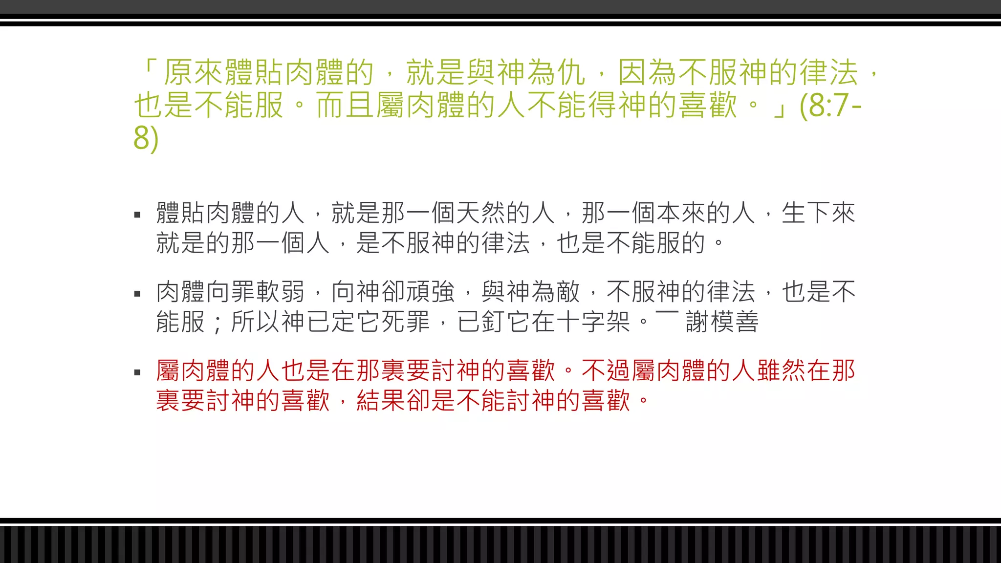 「原來體貼肉體的，就是與神為仇，因為不服神的律法，
也是不能服。而且屬肉體的人不能得神的喜歡。」(8:7-
8)
 體貼肉體的人，就是那一個天然的人，那一個本來的人，生下來
就是的那一個人，是不服神的律法，也是不能服的。
 肉體向罪軟弱，向神卻頑強，與神為敵，不服神的律法，也是不
能服；所以神已定它死罪，已釘它在十字架。―― 謝模善
 屬肉體的人也是在那裏要討神的喜歡。不過屬肉體的人雖然在那
裏要討神的喜歡，結果卻是不能討神的喜歡。
 