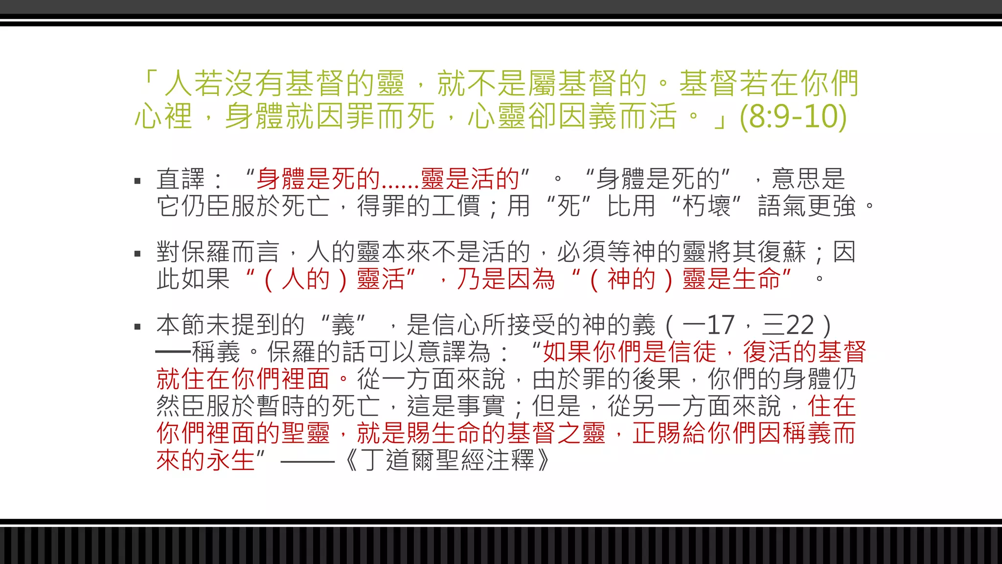 「人若沒有基督的靈，就不是屬基督的。基督若在你們
心裡，身體就因罪而死，心靈卻因義而活。」(8:9-10)
 直譯：“身體是死的……靈是活的”。“身體是死的”，意思是
它仍臣服於死亡，得罪的工價；用“死”比用“朽壞”語氣更強。
 對保羅而言，人的靈本來不是活的，必須等神的靈將其復蘇；因
此如果“（人的）靈活”，乃是因為“（神的）靈是生命”。
 本節未提到的“義”，是信心所接受的神的義（一17，三22）
──稱義。保羅的話可以意譯為：“如果你們是信徒，復活的基督
就住在你們裡面。從一方面來說，由於罪的後果，你們的身體仍
然臣服於暫時的死亡，這是事實；但是，從另一方面來說，住在
你們裡面的聖靈，就是賜生命的基督之靈，正賜給你們因稱義而
來的永生”——《丁道爾聖經注釋》
 