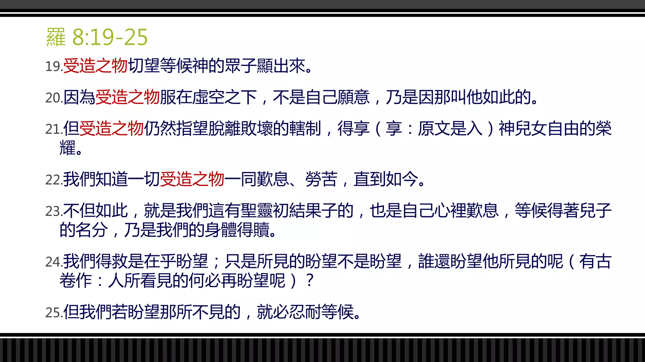 羅 8:19-25
19.受造之物切望等候神的眾子顯出來。
20.因為受造之物服在虛空之下，不是自己願意，乃是因那叫他如此的。
21.但受造之物仍然指望脫離敗壞的轄制，得享（享：原文是入）神兒女自由的榮
耀。
22.我們知道一切受造之物一同歎息、勞苦，直到如今。
23.不但如此，就是我們這有聖靈初結果子的，也是自己心裡歎息，等候得著兒子
的名分，乃是我們的身體得贖。
24.我們得救是在乎盼望；只是所見的盼望不是盼望，誰還盼望他所見的呢（有古
卷作：人所看見的何必再盼望呢）？
25.但我們若盼望那所不見的，就必忍耐等候。
 