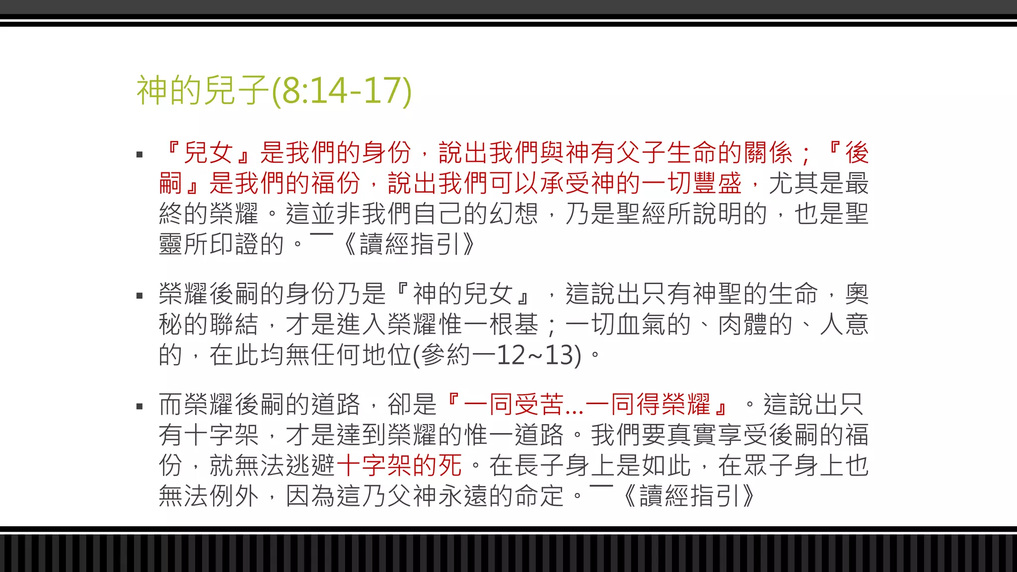 神的兒子(8:14-17)
 『兒女』是我們的身份，說出我們與神有父子生命的關係；『後
嗣』是我們的福份，說出我們可以承受神的一切豐盛，尤其是最
終的榮耀。這並非我們自己的幻想，乃是聖經所說明的，也是聖
靈所印證的。――《讀經指引》
 榮耀後嗣的身份乃是『神的兒女』，這說出只有神聖的生命，奧
秘的聯結，才是進入榮耀惟一根基；一切血氣的、肉體的、人意
的，在此均無任何地位(參約一12~13)。
 而榮耀後嗣的道路，卻是『一同受苦…一同得榮耀』。這說出只
有十字架，才是達到榮耀的惟一道路。我們要真實享受後嗣的福
份，就無法逃避十字架的死。在長子身上是如此，在眾子身上也
無法例外，因為這乃父神永遠的命定。――《讀經指引》
 