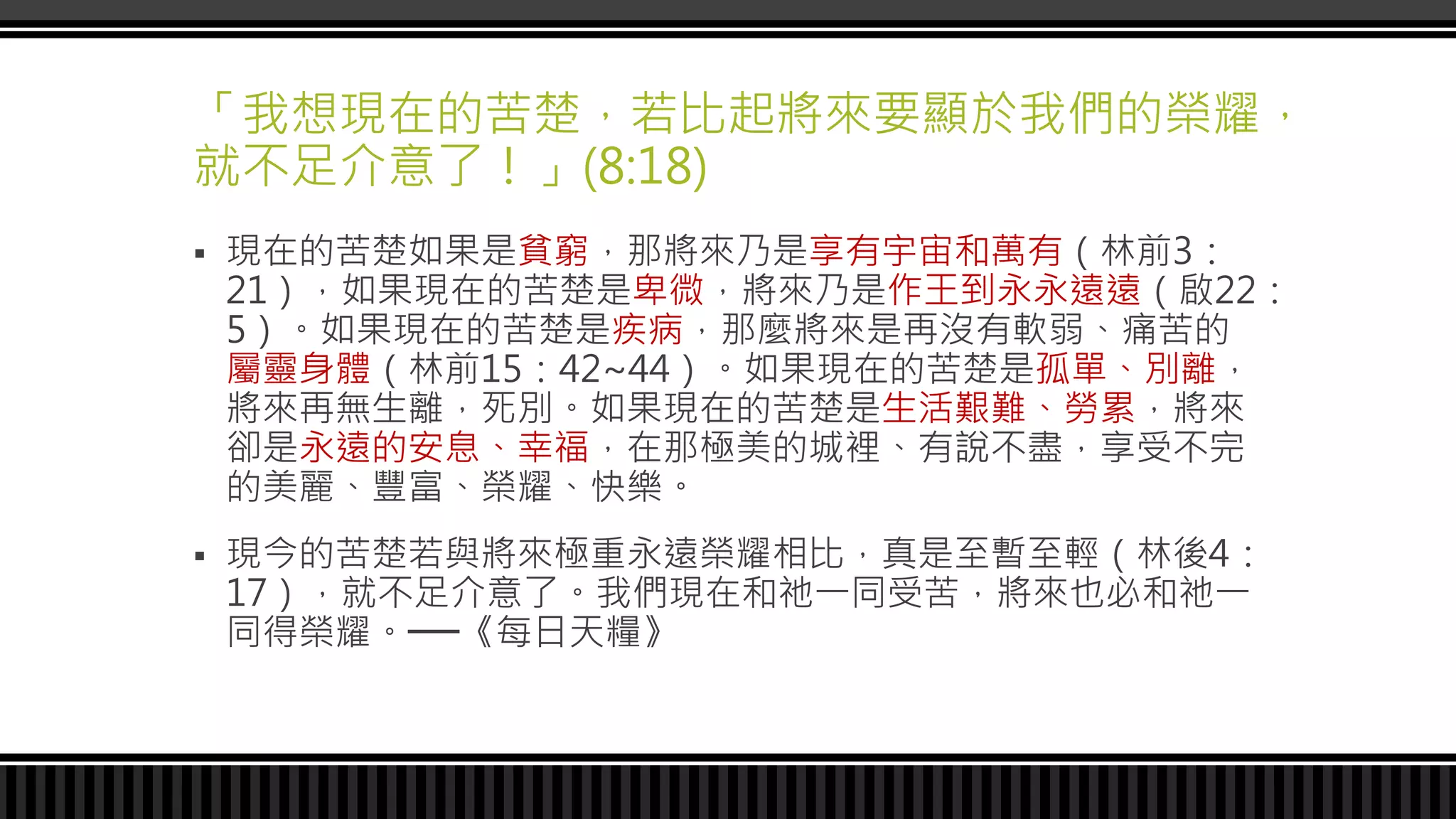「我想現在的苦楚，若比起將來要顯於我們的榮耀，
就不足介意了！」(8:18)
 現在的苦楚如果是貧窮，那將來乃是享有宇宙和萬有（林前3：
21），如果現在的苦楚是卑微，將來乃是作王到永永遠遠（啟22：
5）。如果現在的苦楚是疾病，那麼將來是再沒有軟弱、痛苦的
屬靈身體（林前15：42~44）。如果現在的苦楚是孤單、別離，
將來再無生離，死別。如果現在的苦楚是生活艱難、勞累，將來
卻是永遠的安息、幸福，在那極美的城裡、有說不盡，享受不完
的美麗、豐富、榮耀、快樂。
 現今的苦楚若與將來極重永遠榮耀相比，真是至暫至輕（林後4：
17），就不足介意了。我們現在和祂一同受苦，將來也必和祂一
同得榮耀。──《每日天糧》
 