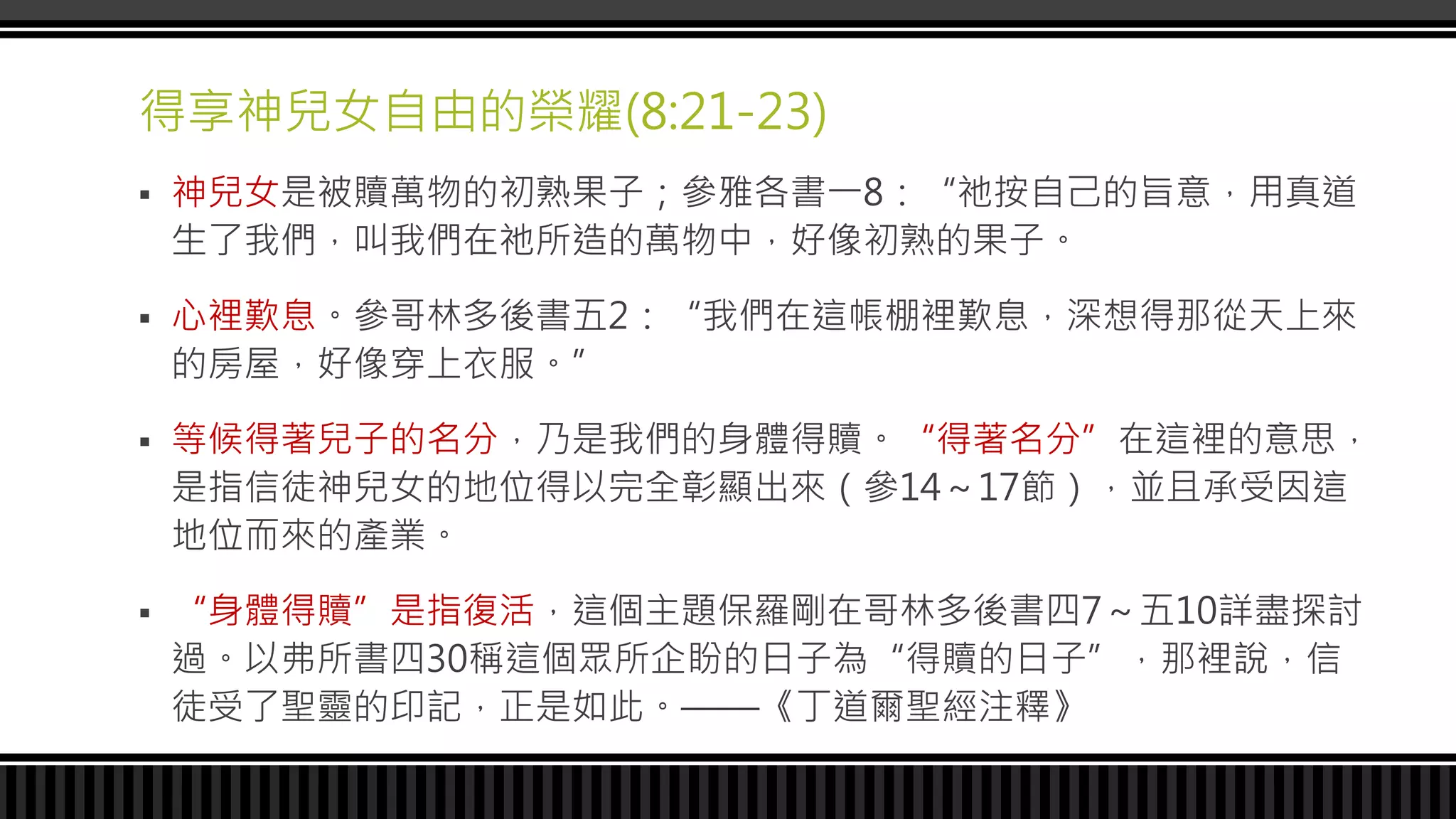 得享神兒女自由的榮耀(8:21-23)
 神兒女是被贖萬物的初熟果子；參雅各書一8：“祂按自己的旨意，用真道
生了我們，叫我們在祂所造的萬物中，好像初熟的果子。
 心裡歎息。參哥林多後書五2：“我們在這帳棚裡歎息，深想得那從天上來
的房屋，好像穿上衣服。”
 等候得著兒子的名分，乃是我們的身體得贖。“得著名分”在這裡的意思，
是指信徒神兒女的地位得以完全彰顯出來（參14～17節），並且承受因這
地位而來的產業。
 “身體得贖”是指復活，這個主題保羅剛在哥林多後書四7～五10詳盡探討
過。以弗所書四30稱這個眾所企盼的日子為“得贖的日子”，那裡說，信
徒受了聖靈的印記，正是如此。——《丁道爾聖經注釋》
 