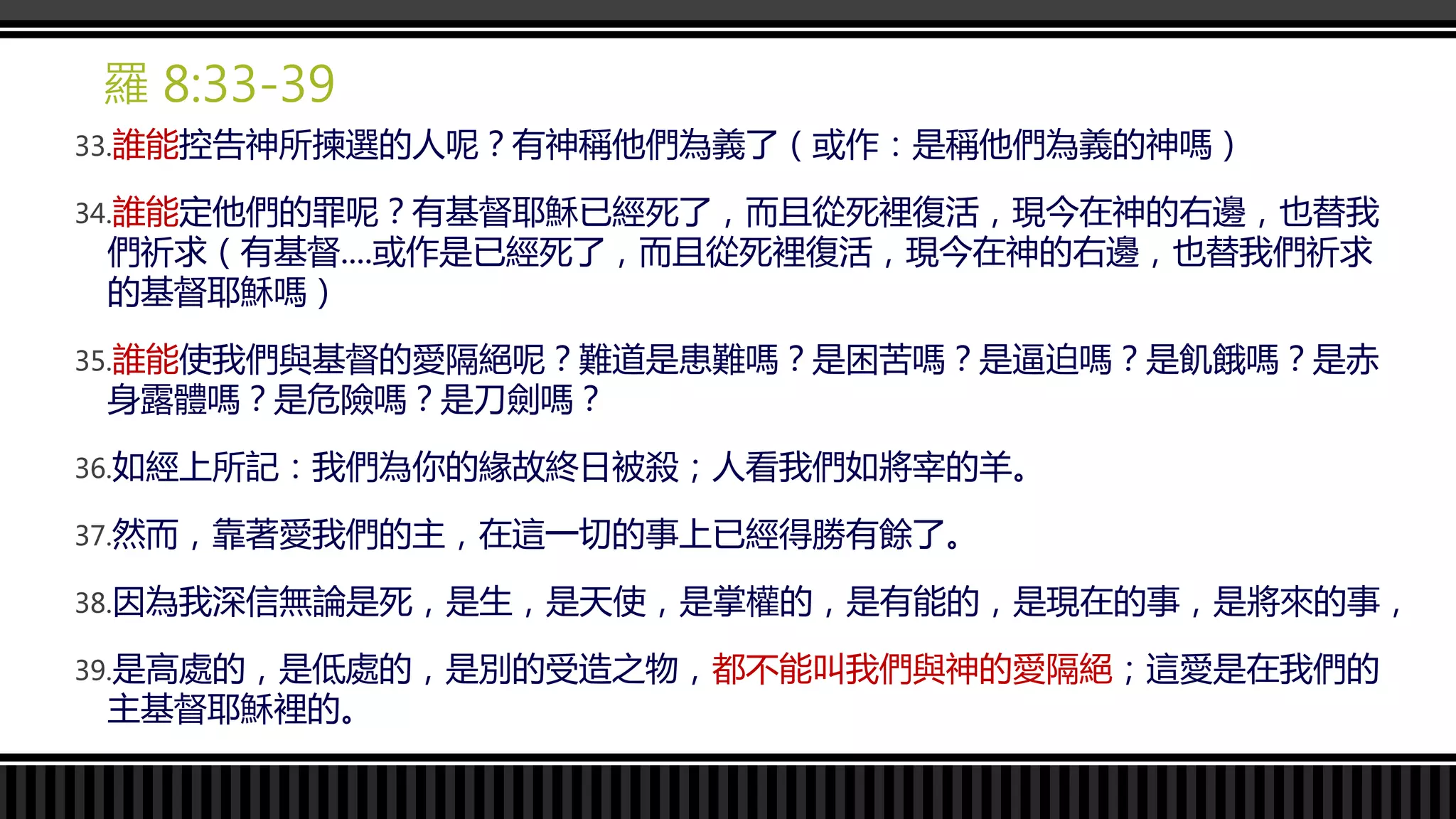 羅 8:33-39
33.誰能控告神所揀選的人呢？有神稱他們為義了（或作：是稱他們為義的神嗎）
34.誰能定他們的罪呢？有基督耶穌已經死了，而且從死裡復活，現今在神的右邊，也替我
們祈求（有基督....或作是已經死了，而且從死裡復活，現今在神的右邊，也替我們祈求
的基督耶穌嗎）
35.誰能使我們與基督的愛隔絕呢？難道是患難嗎？是困苦嗎？是逼迫嗎？是飢餓嗎？是赤
身露體嗎？是危險嗎？是刀劍嗎？
36.如經上所記：我們為你的緣故終日被殺；人看我們如將宰的羊。
37.然而，靠著愛我們的主，在這一切的事上已經得勝有餘了。
38.因為我深信無論是死，是生，是天使，是掌權的，是有能的，是現在的事，是將來的事，
39.是高處的，是低處的，是別的受造之物，都不能叫我們與神的愛隔絕；這愛是在我們的
主基督耶穌裡的。
 