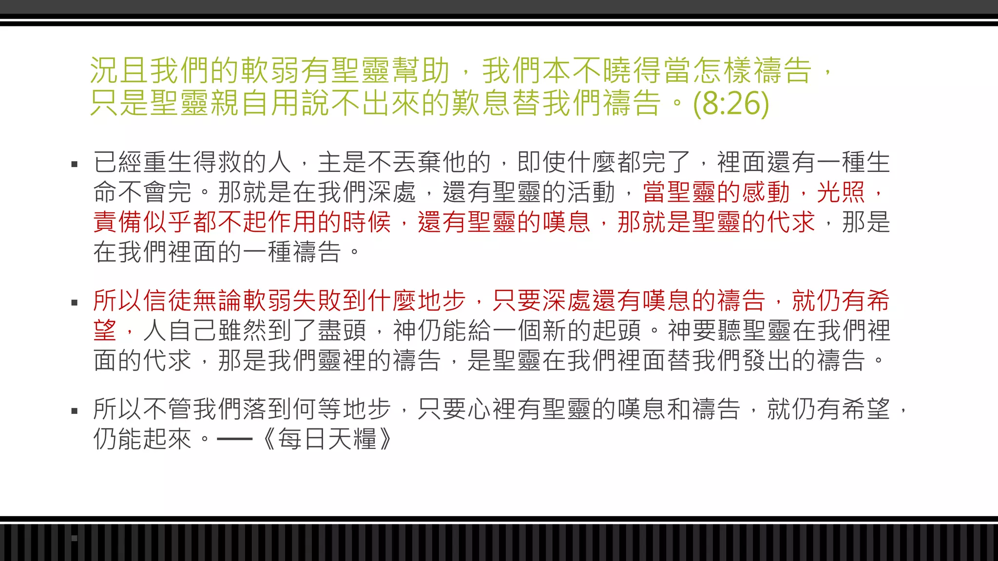 況且我們的軟弱有聖靈幫助，我們本不曉得當怎樣禱告，
只是聖靈親自用說不出來的歎息替我們禱告。(8:26)
 已經重生得救的人，主是不丟棄他的，即使什麼都完了，裡面還有一種生
命不會完。那就是在我們深處，還有聖靈的活動，當聖靈的感動，光照，
責備似乎都不起作用的時候，還有聖靈的嘆息，那就是聖靈的代求，那是
在我們裡面的一種禱告。
 所以信徒無論軟弱失敗到什麼地步，只要深處還有嘆息的禱告，就仍有希
望，人自己雖然到了盡頭，神仍能給一個新的起頭。神要聽聖靈在我們裡
面的代求，那是我們靈裡的禱告，是聖靈在我們裡面替我們發出的禱告。
 所以不管我們落到何等地步，只要心裡有聖靈的嘆息和禱告，就仍有希望，
仍能起來。──《每日天糧》

 