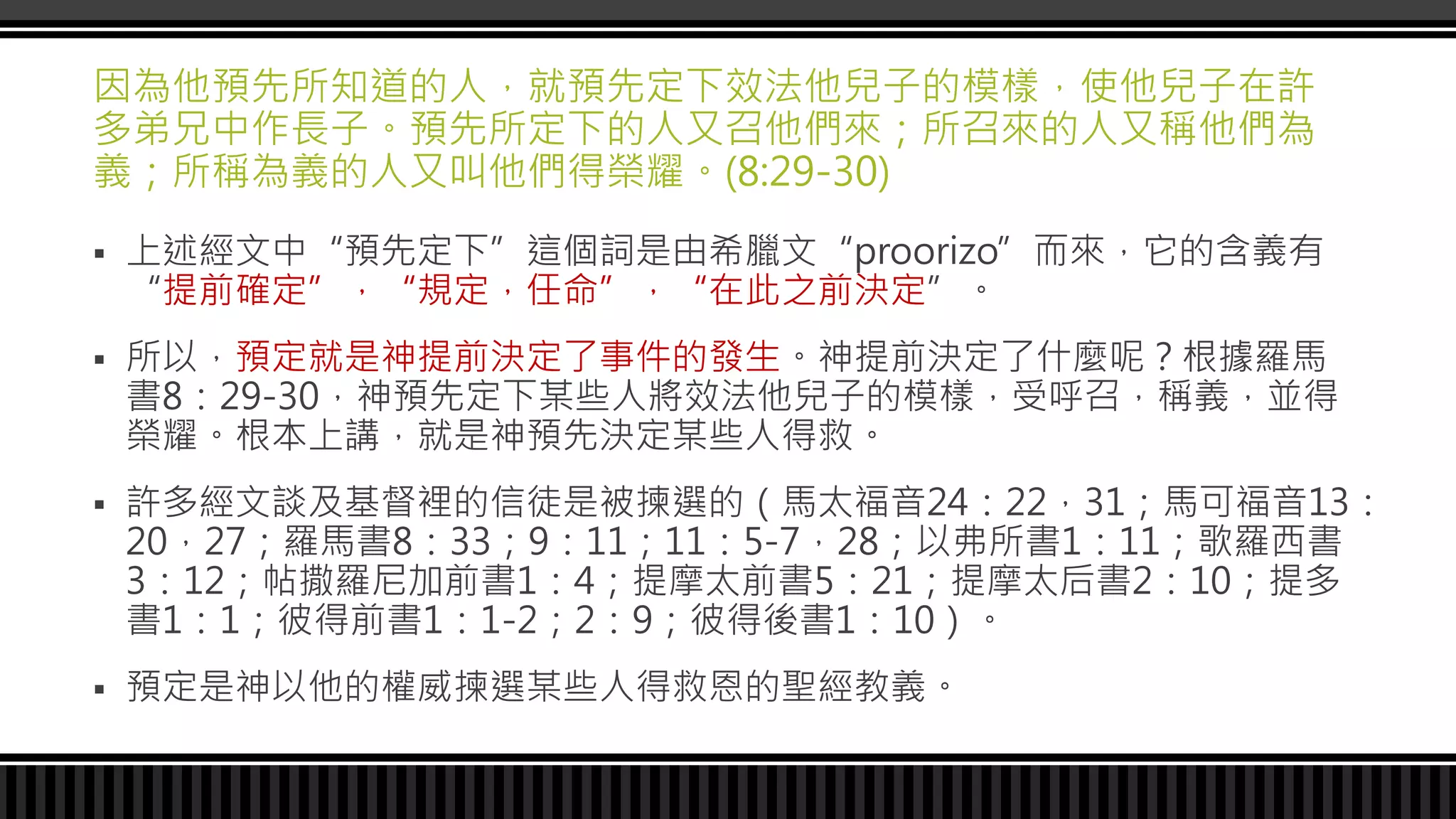 因為他預先所知道的人，就預先定下效法他兒子的模樣，使他兒子在許
多弟兄中作長子。預先所定下的人又召他們來；所召來的人又稱他們為
義；所稱為義的人又叫他們得榮耀。(8:29-30)
 上述經文中“預先定下”這個詞是由希臘文“proorizo”而來，它的含義有
“提前確定”，“規定，任命”，“在此之前決定”。
 所以，預定就是神提前決定了事件的發生。神提前決定了什麼呢？根據羅馬
書8：29-30，神預先定下某些人將效法他兒子的模樣，受呼召，稱義，並得
榮耀。根本上講，就是神預先決定某些人得救。
 許多經文談及基督裡的信徒是被揀選的（馬太福音24：22，31；馬可福音13：
20，27；羅馬書8：33；9：11；11：5-7，28；以弗所書1：11；歌羅西書
3：12；帖撒羅尼加前書1：4；提摩太前書5：21；提摩太后書2：10；提多
書1：1；彼得前書1：1-2；2：9；彼得後書1：10）。
 預定是神以他的權威揀選某些人得救恩的聖經教義。
 