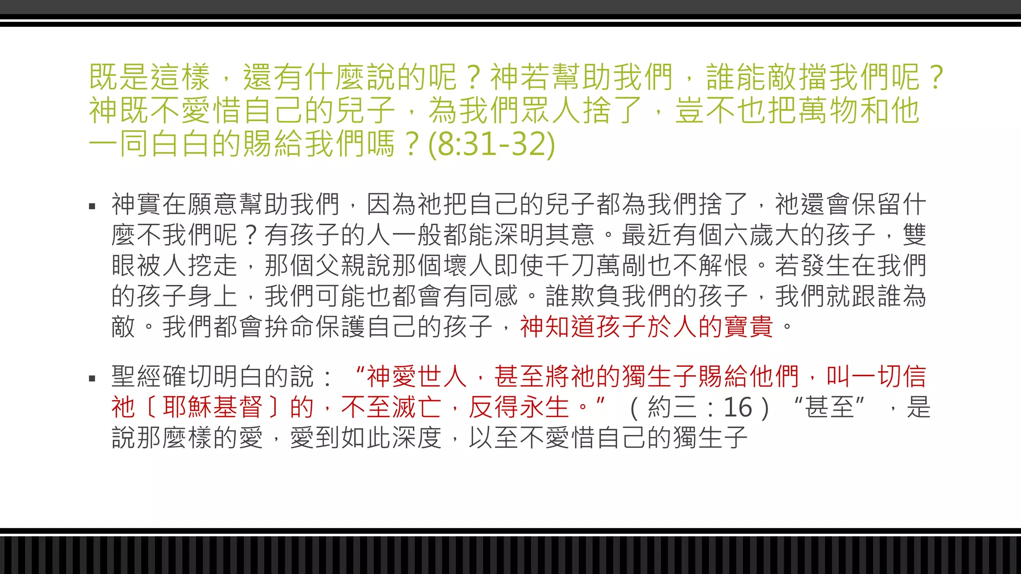 既是這樣，還有什麼說的呢？神若幫助我們，誰能敵擋我們呢？
神既不愛惜自己的兒子，為我們眾人捨了，豈不也把萬物和他
一同白白的賜給我們嗎？(8:31-32)
 神實在願意幫助我們，因為祂把自己的兒子都為我們捨了，祂還會保留什
麼不我們呢？有孩子的人一般都能深明其意。最近有個六歲大的孩子，雙
眼被人挖走，那個父親說那個壞人即使千刀萬剮也不解恨。若發生在我們
的孩子身上，我們可能也都會有同感。誰欺負我們的孩子，我們就跟誰為
敵。我們都會拚命保護自己的孩子，神知道孩子於人的寶貴。
 聖經確切明白的說：“神愛世人，甚至將祂的獨生子賜給他們，叫一切信
祂〔耶穌基督〕的，不至滅亡，反得永生。”（約三：16）“甚至”，是
說那麼樣的愛，愛到如此深度，以至不愛惜自己的獨生子
 