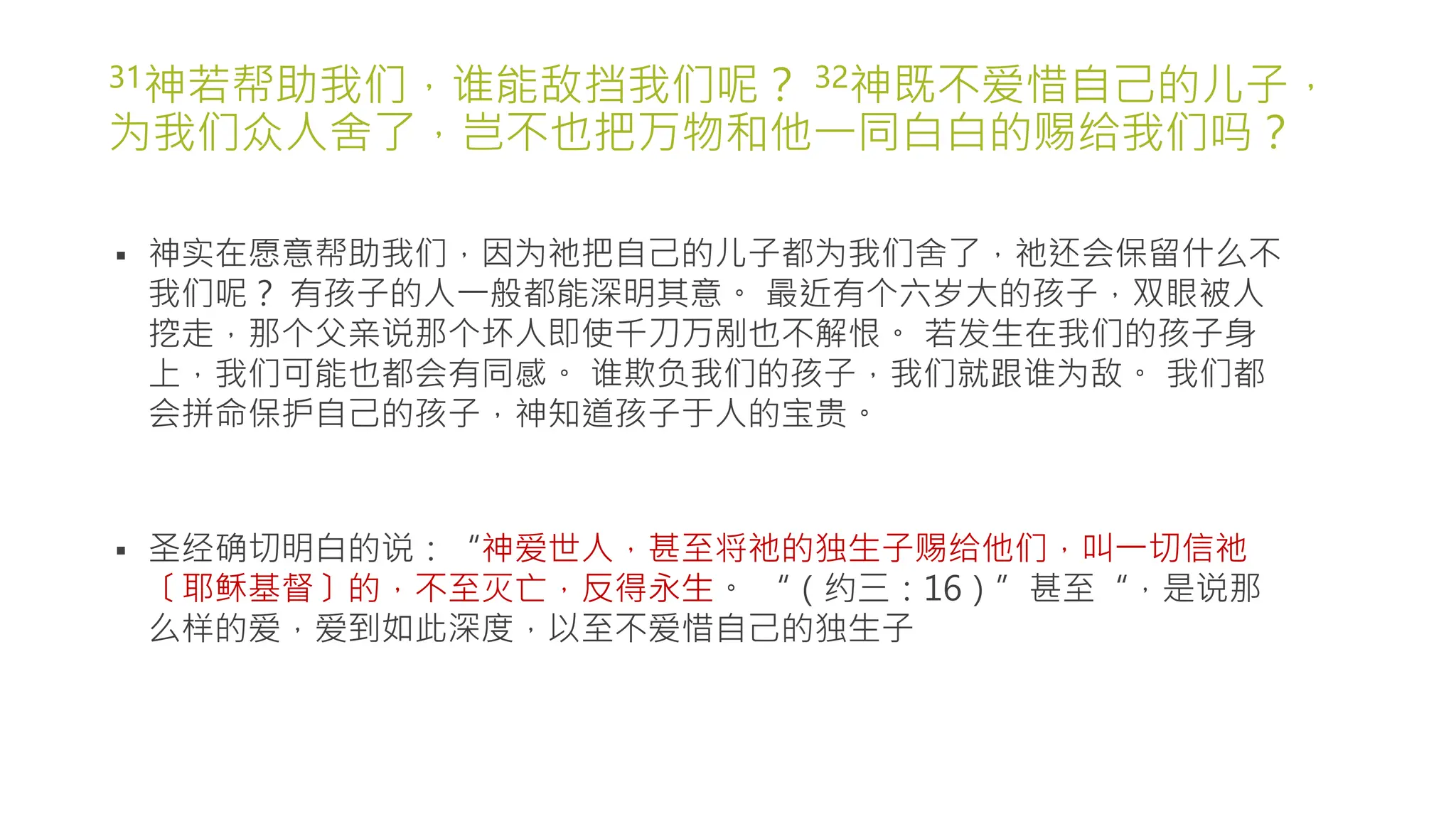 31神若帮助我们，谁能敌挡我们呢？ 32神既不爱惜自己的儿子，
为我们众人舍了，岂不也把万物和他一同白白的赐给我们吗？
 神实在愿意帮助我们，因为祂把自己的儿子都为我们舍了，祂还会保留什么不
我们呢？ 有孩子的人一般都能深明其意。 最近有个六岁大的孩子，双眼被人
挖走，那个父亲说那个坏人即使千刀万剐也不解恨。 若发生在我们的孩子身
上，我们可能也都会有同感。 谁欺负我们的孩子，我们就跟谁为敌。 我们都
会拼命保护自己的孩子，神知道孩子于人的宝贵。
 圣经确切明白的说：“神爱世人，甚至将祂的独生子赐给他们，叫一切信祂
〔耶稣基督〕的，不至灭亡，反得永生。 “（约三：16）”甚至“，是说那
么样的爱，爱到如此深度，以至不爱惜自己的独生子
 