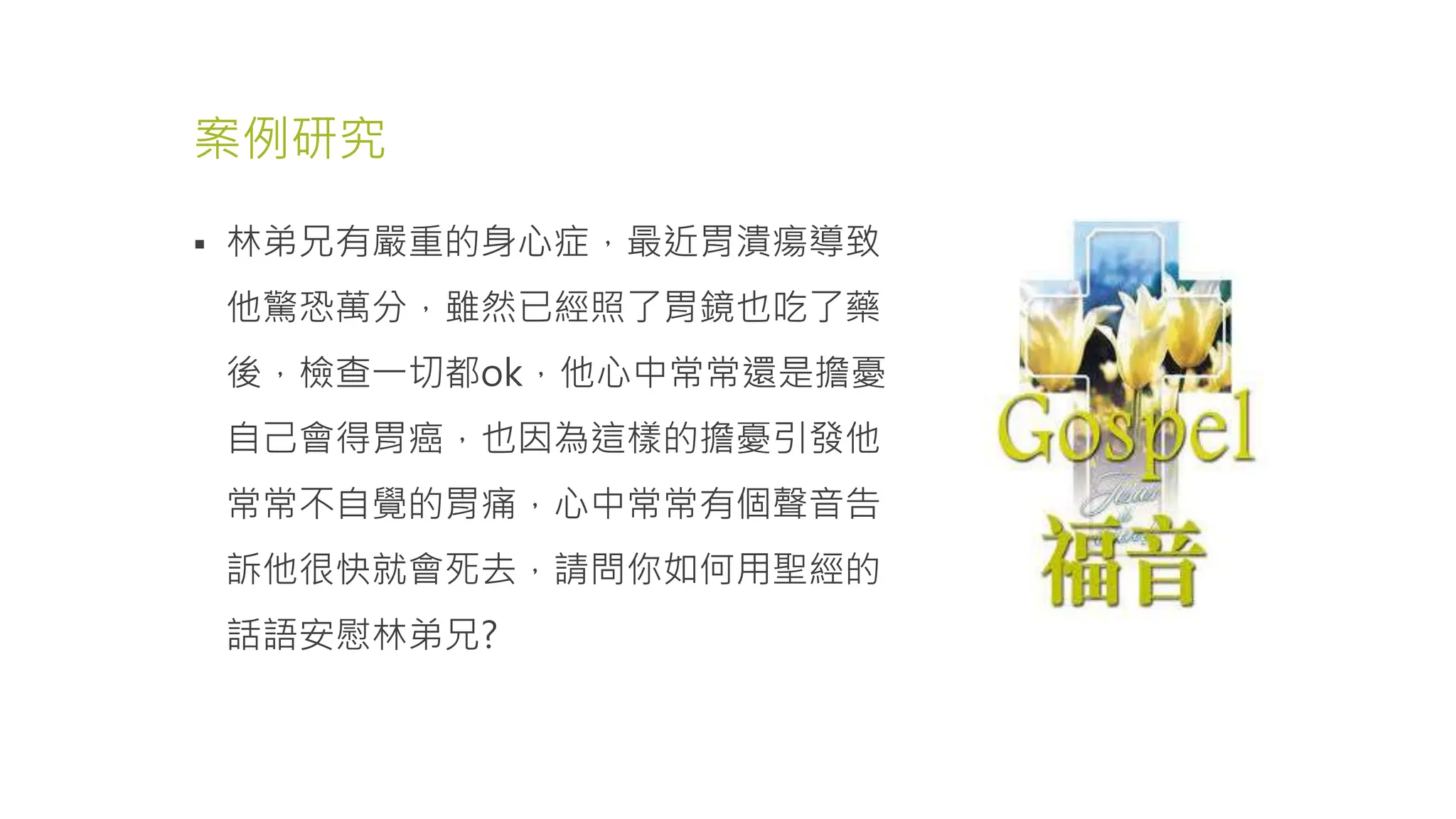 案例研究
 林弟兄有嚴重的身心症，最近胃潰瘍導致
他驚恐萬分，雖然已經照了胃鏡也吃了藥
後，檢查一切都ok，他心中常常還是擔憂
自己會得胃癌，也因為這樣的擔憂引發他
常常不自覺的胃痛，心中常常有個聲音告
訴他很快就會死去，請問你如何用聖經的
話語安慰林弟兄?
 