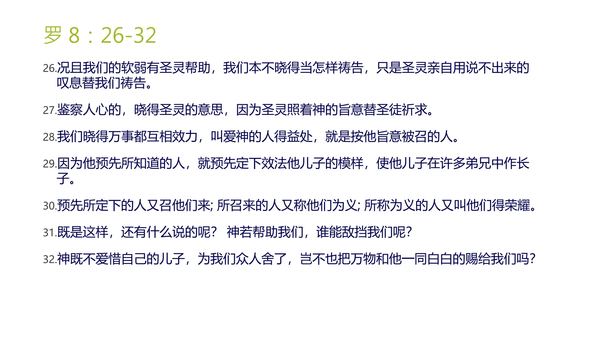 罗 8：26-32
26.况且我们的软弱有圣灵帮助，我们本不晓得当怎样祷告，只是圣灵亲自用说不出来的
叹息替我们祷告。
27.鉴察人心的，晓得圣灵的意思，因为圣灵照着神的旨意替圣徒祈求。
28.我们晓得万事都互相效力，叫爱神的人得益处，就是按他旨意被召的人。
29.因为他预先所知道的人，就预先定下效法他儿子的模样，使他儿子在许多弟兄中作长
子。
30.预先所定下的人又召他们来; 所召来的人又称他们为义; 所称为义的人又叫他们得荣耀。
31.既是这样，还有什么说的呢？ 神若帮助我们，谁能敌挡我们呢？
32.神既不爱惜自己的儿子，为我们众人舍了，岂不也把万物和他一同白白的赐给我们吗？
 