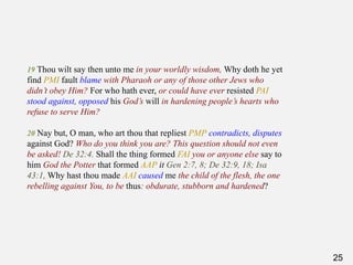 25
19 Thou wilt say then unto me in your worldly wisdom, Why doth he yet
find PMI fault blame with Pharaoh or any of those other Jews who
didn’t obey Him? For who hath ever, or could have ever resisted PAI
stood against, opposed his God’s will in hardening people’s hearts who
refuse to serve Him?
20 Nay but, O man, who art thou that repliest PMP contradicts, disputes
against God? Who do you think you are? This question should not even
be asked! De 32:4. Shall the thing formed FAI you or anyone else say to
him God the Potter that formed AAP it Gen 2:7, 8; De 32:9, 18; Isa
43:1, Why hast thou made AAI caused me the child of the flesh, the one
rebelling against You, to be thus: obdurate, stubborn and hardened?
 