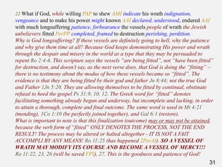31
22 What if God, while willing PAP to shew AMI indicate his wrath indignation,
vengeance and to make his power might known AAI declared, understood, endured AAI
with much longsuffering patience, forbearance the vessels people of wrath the Jewish
unbelievers fitted PerPP completed, framed to destruction perishing, perdition.
Why is God longsuffering? If these vessels are definitely going to hell, why the patience
and why give them time at all? Because God keeps demonstrating His power and wrath
through the despair and misery in the world as a type that they may be persuaded to
repent Ro 2:4-6. This scripture says the vessels “are being fitted”, not “have been fitted”
for destruction, and doesn’t say, as the next verse does, that God is doing the “fitting” –
there is no testimony about the modus of how these vessels became so “fitted”. The
evidence is that they are being fitted by their god and father Jn 8:44; not the true God
and Father 1Jn 5:20. They are allowing themselves to be fitted by continual, obstinate
refusal to heed the gospel Ps 31:9, 10, 12. The Greek word for “fitted” denotes
facilitating something already begun and underway, but incomplete and lacking, in order
to attain a thorough, complete and final outcome. The same word is used in Mt 4:21
(mending), 1Co 1:10 (be perfectly joined together), and Gal 6:1 (restore).
What is important to note is that this finalization (outcome) may or may not be attained,
because the verb form of “fitted” ONLY DENOTES THE PROCESS, NOT THE END
RESULT! The process may be altered or halted altogether - IT IS NOT A FAIT
ACCOMPLI BY ANY MEANS! Ro 11:25 (has happened 2PerAI). SO A VESSEL OF
WRATH MAY MODIFY ITS COURSE AND BECOME A VESSEL OF MERCY!!!
Ro 11:22, 23, 26 (will be saved FPI), 27. This is the goodness and patience of God!
 