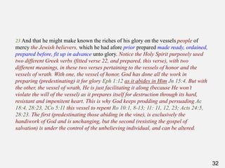 32
23 And that he might make known the riches of his glory on the vessels people of
mercy the Jewish believers, which he had afore prior prepared made ready, ordained,
prepared before, fit up in advance unto glory. Notice the Holy Spirit purposely used
two different Greek verbs (fitted verse 22, and prepared, this verse), with two
different meanings, in these two verses pertaining to the vessels of honor and the
vessels of wrath. With one, the vessel of honor, God has done all the work in
preparing (predestinating) it for glory Eph 1:12 as it abides in Him Jn 15:4. But with
the other, the vessel of wrath, He is just facilitating it along (because He won’t
violate the will of the vessel) as it prepares itself for destruction through its hard,
resistant and impenitent heart. This is why God keeps prodding and persuading Ac
18:4, 28:23, 2Co 5:11 this vessel to repent Ro 10:1, 8-13; 11: 11, 12, 23; Acts 24:5,
28:23. The first (predestinating those abiding in the vine), is exclusively the
handiwork of God and is unchanging, but the second (resisting the gospel of
salvation) is under the control of the unbelieving individual, and can be altered.
 