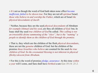 6
6 It’s not as though the word of God hath taken none effect become
inefficient, failed to be shown true. For they are not all spiritual Israel,
those who believe in and worship the Father, which are of Israel the
physical descendants of Jacob:
7 Neither, because they are the seed physical descendants of Abraham
for example Ishmael and his seed, are they all children of God: but, In
Isaac shall thy seed true children of God be called. This calling is not
an irresistible divine summoning of the “elect”, but is the “naming” a
people to identify them as the children of God through the promise.
8 That is, they which are the children of the flesh physical descendants,
these are not the genuine children of God: but the children of the
promise those Israelites who believe are counted for the seed the true
children of God. So the covenantal blessing is not inherent in physical
(fleshy) descent from Abraham.
9 For this is the word of promise pledge, assurance: At this time within
a year will I come, and Sara shall have birthed a son Gen 18:14; 21:2.
 