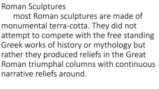 Roman Sculptures 
most Roman sculptures are made of 
monumental terra-cotta. They did not 
attempt to compete with the free standing 
Greek works of history or mythology but 
rather they produced reliefs in the Great 
Roman triumphal columns with continuous 
narrative reliefs around. 
 