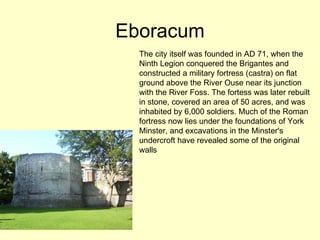 Eboracum The city itself was founded in AD 71, when the Ninth Legion conquered the Brigantes and constructed a military fortress (castra) on flat ground above the River Ouse near its junction with the River Foss. The fortess was later rebuilt in stone, covered an area of 50 acres, and was inhabited by 6,000 soldiers. Much of the Roman fortress now lies under the foundations of York Minster, and excavations in the Minster's undercroft have revealed some of the original walls  