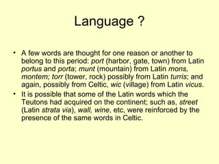 Language ? A few words are thought for one reason or another to belong to this period:  port  (harbor, gate, town) from Latin  portus  and  porta ;  munt  (mountain) from Latin  mons, montem; torr  (tower, rock) possibly from Latin  turris ; and again, possibly from Celtic,  wic  (village) from Latin  vicus . It is possible that some of the Latin words which the Teutons had acquired on the continent; such as,  street  (Latin  strata via ),  wall, wine , etc, were reinforced by the presence of the same words in Celtic.  