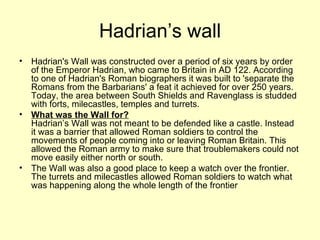 Hadrian’s wall Hadrian's Wall was constructed over a period of six years by order of the Emperor Hadrian, who came to Britain in AD 122. According to one of Hadrian's Roman biographers it was built to 'separate the Romans from the Barbarians' a feat it achieved for over 250 years. Today, the area between South Shields and Ravenglass is studded with forts, milecastles, temples and turrets.  What was the Wall for?   Hadrian’s Wall was not meant to be defended like a castle. Instead it was a barrier that allowed Roman soldiers to control the movements of people coming into or leaving Roman Britain. This allowed the Roman army to make sure that troublemakers could not move easily either north or south. The Wall was also a good place to keep a watch over the frontier. The turrets and milecastles allowed Roman soldiers to watch what was happening along the whole length of the frontier 